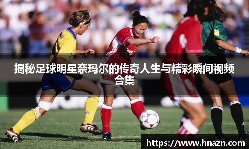 揭秘足球明星奈玛尔的传奇人生与精彩瞬间视频合集